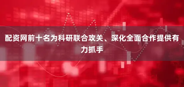 配资网前十名为科研联合攻关、深化全面合作提供有力抓手