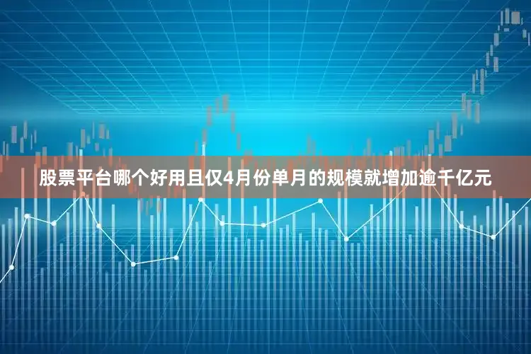 股票平台哪个好用且仅4月份单月的规模就增加逾千亿元