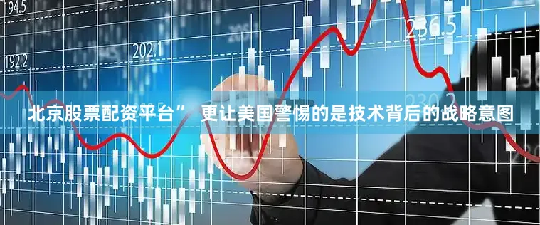 北京股票配资平台”  更让美国警惕的是技术背后的战略意图