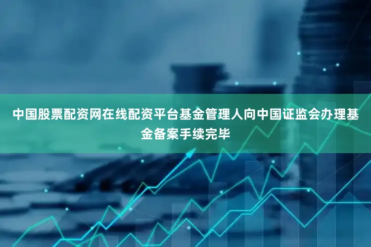 中国股票配资网在线配资平台基金管理人向中国证监会办理基金备案手续完毕
