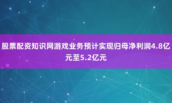 股票配资知识网游戏业务预计实现归母净利润4.8亿元至5.2亿元