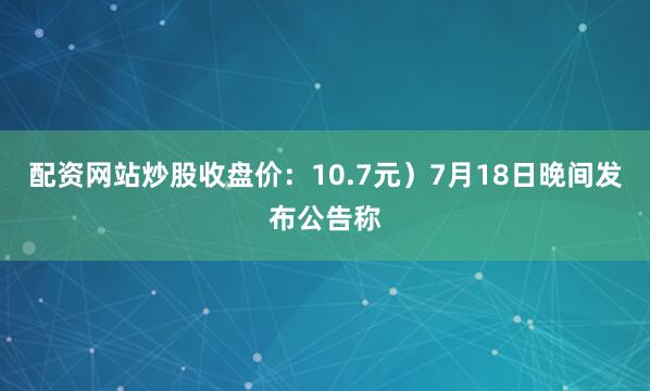 配资网站炒股收盘价：10.7元）7月18日晚间发布公告称