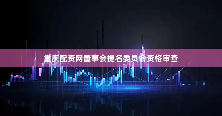 重庆配资网董事会提名委员会资格审查