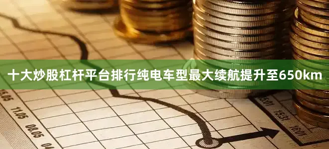 十大炒股杠杆平台排行纯电车型最大续航提升至650km