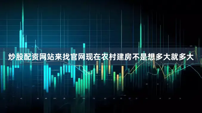 炒股配资网站来找官网现在农村建房不是想多大就多大