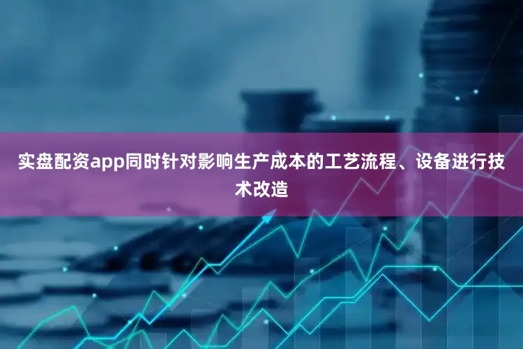实盘配资app同时针对影响生产成本的工艺流程、设备进行技术改造
