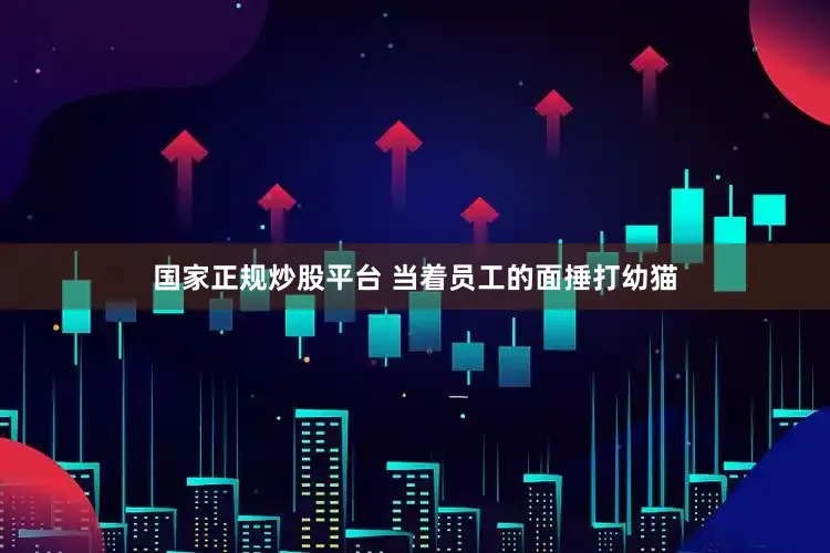 国家正规炒股平台 当着员工的面捶打幼猫