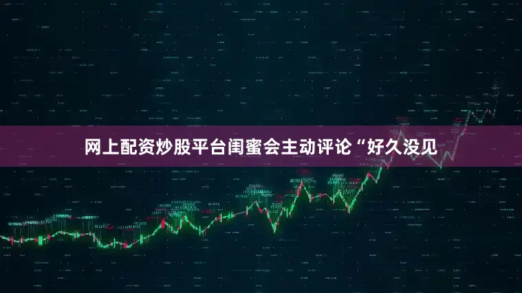 网上配资炒股平台闺蜜会主动评论“好久没见