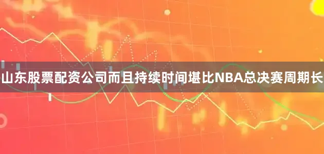 山东股票配资公司而且持续时间堪比NBA总决赛周期长