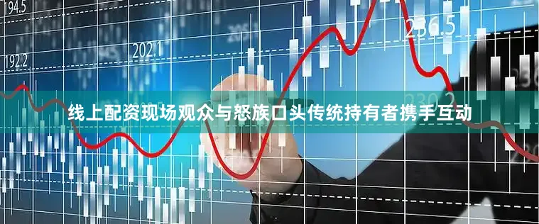 线上配资现场观众与怒族口头传统持有者携手互动