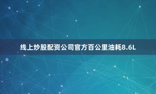 线上炒股配资公司官方百公里油耗8.6L