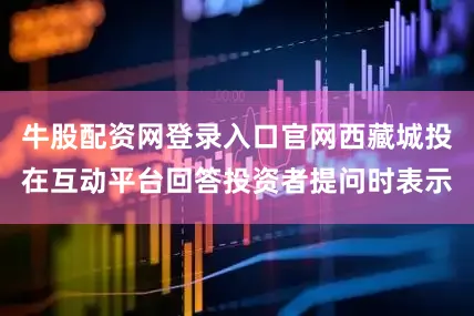 牛股配资网登录入口官网西藏城投在互动平台回答投资者提问时表示