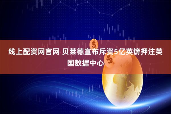 线上配资网官网 贝莱德宣布斥资5亿英镑押注英国数据中心