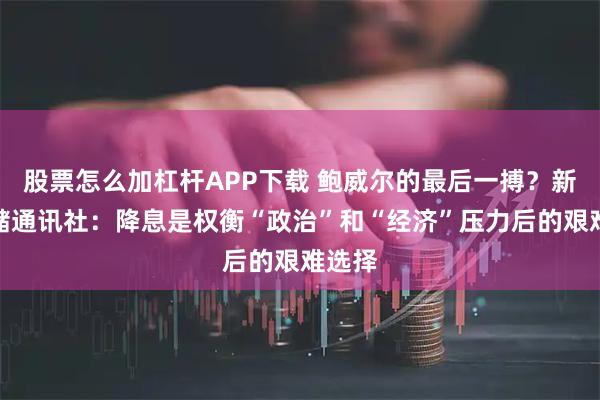 股票怎么加杠杆APP下载 鲍威尔的最后一搏？新美联储通讯社：降息是权衡“政治”和“经济”压力后的艰难选择