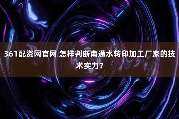 361配资网官网 怎样判断南通水转印加工厂家的技术实力？