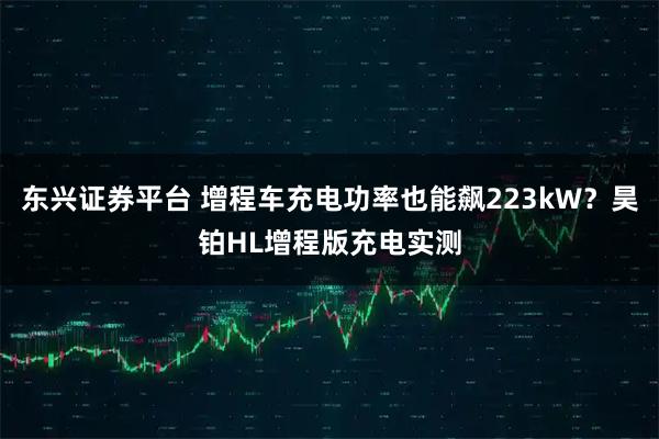 东兴证券平台 增程车充电功率也能飙223kW？昊铂HL增程版充电实测