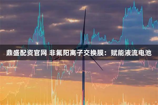 鼎盛配资官网 非氟阳离子交换膜：赋能液流电池