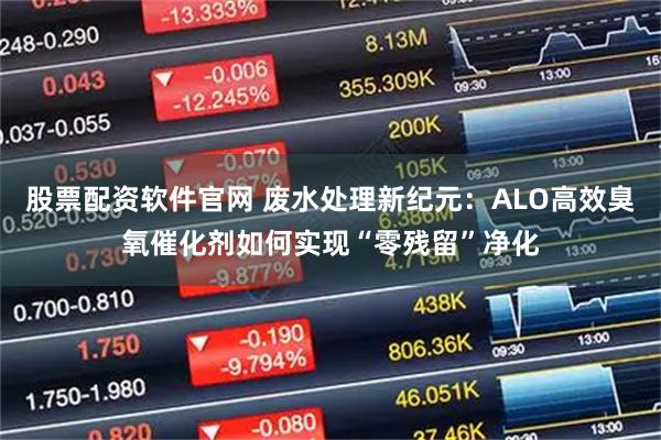 股票配资软件官网 废水处理新纪元：ALO高效臭氧催化剂如何实现“零残留”净化