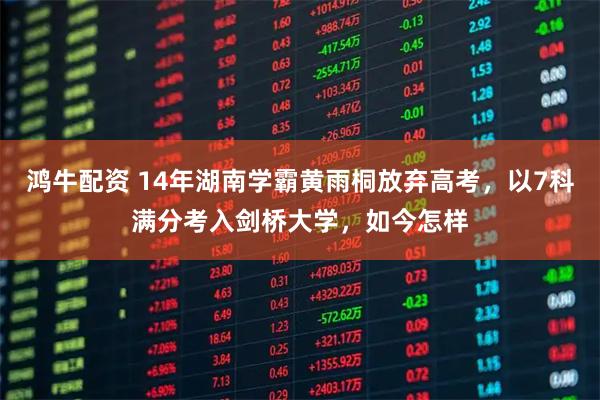 鸿牛配资 14年湖南学霸黄雨桐放弃高考，以7科满分考入剑桥大学，如今怎样