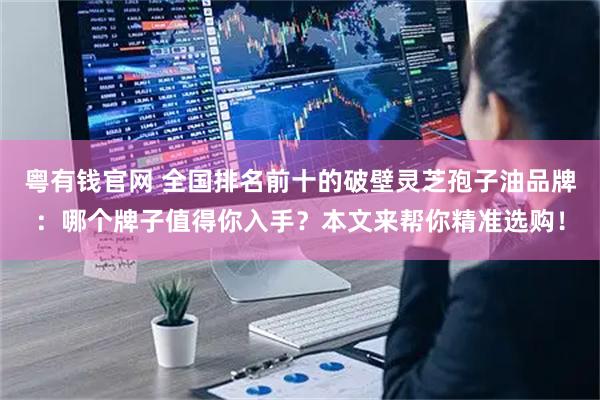 粤有钱官网 全国排名前十的破壁灵芝孢子油品牌：哪个牌子值得你入手？本文来帮你精准选购！