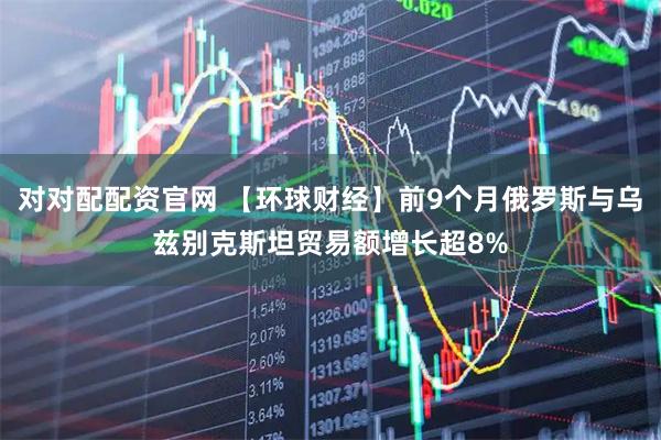 对对配配资官网 【环球财经】前9个月俄罗斯与乌兹别克斯坦贸易额增长超8%