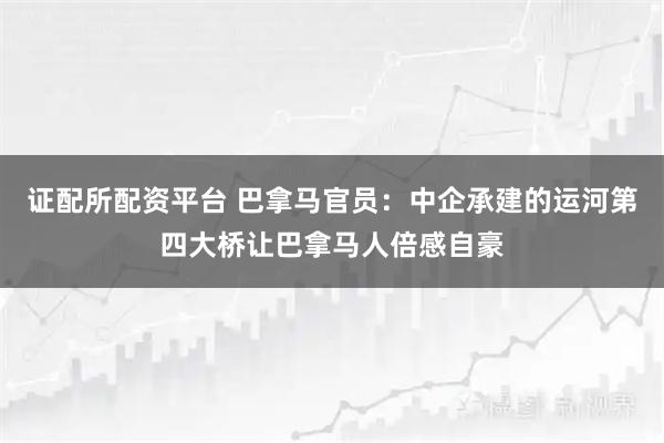证配所配资平台 巴拿马官员：中企承建的运河第四大桥让巴拿马人倍感自豪