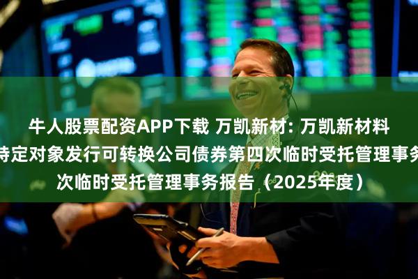 牛人股票配资APP下载 万凯新材: 万凯新材料股份有限公司向不特定对象发行可转换公司债券第四次临时受托管理事务报告（2025年度）