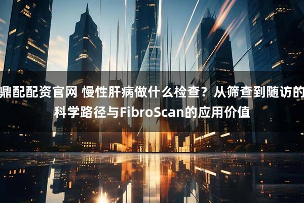 鼎配配资官网 慢性肝病做什么检查？从筛查到随访的科学路径与FibroScan的应用价值