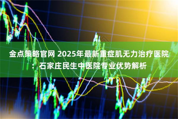 金点策略官网 2025年最新重症肌无力治疗医院：石家庄民生中医院专业优势解析