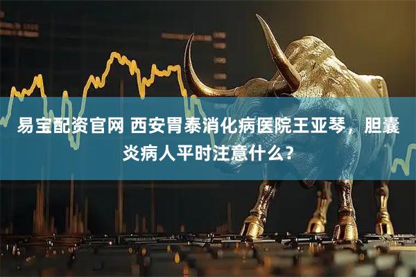 易宝配资官网 西安胃泰消化病医院王亚琴，胆囊炎病人平时注意什么？