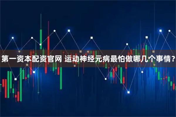 第一资本配资官网 运动神经元病最怕做哪几个事情？