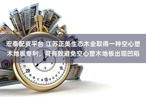 宏泰配资平台 江苏正美生态木业取得一种空心塑木地板专利，可有效避免空心塑木地板出现凹陷