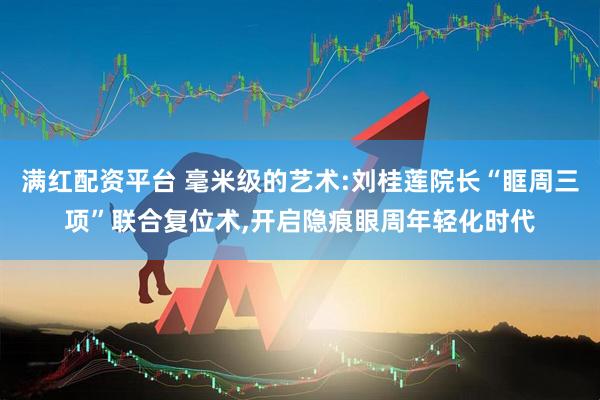 满红配资平台 毫米级的艺术:刘桂莲院长“眶周三项”联合复位术,开启隐痕眼周年轻化时代