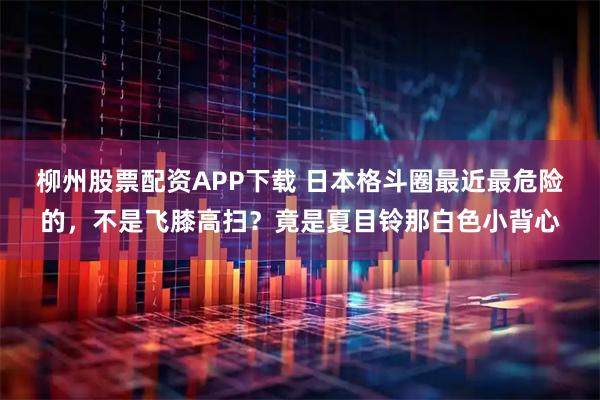 柳州股票配资APP下载 日本格斗圈最近最危险的，不是飞膝高扫？竟是夏目铃那白色小背心