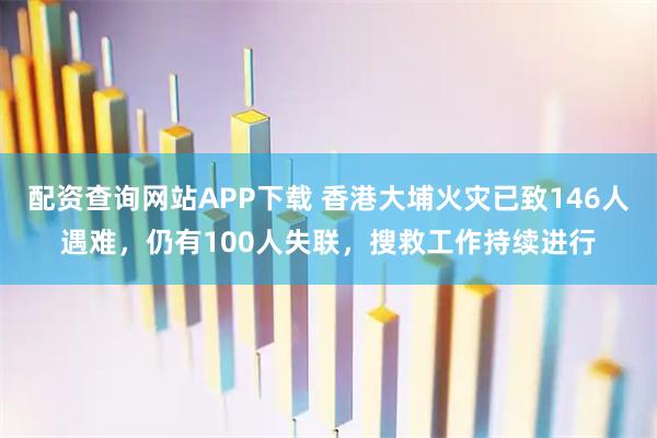 配资查询网站APP下载 香港大埔火灾已致146人遇难，仍有100人失联，搜救工作持续进行