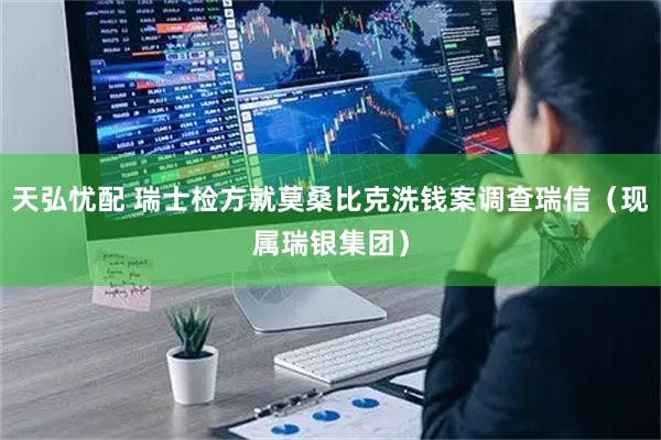 天弘忧配 瑞士检方就莫桑比克洗钱案调查瑞信（现属瑞银集团）