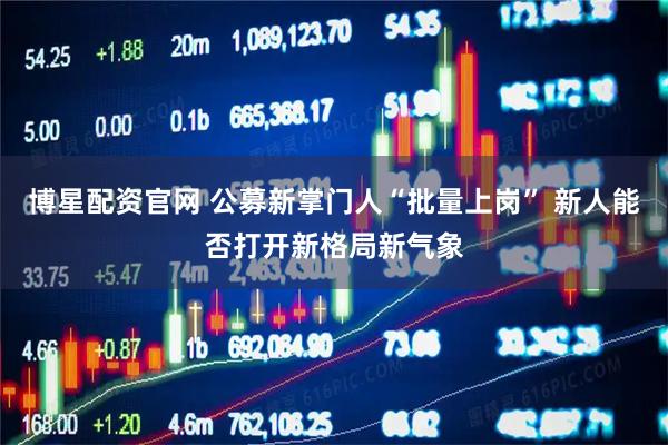 博星配资官网 公募新掌门人“批量上岗” 新人能否打开新格局新气象