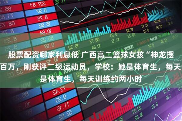 股票配资哪家利息低 广西高二篮球女孩“神龙摆尾”动作获赞百万，刚获评二级运动员，学校：她是体育生，每天训练约两小时