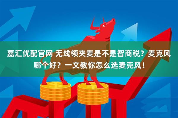嘉汇优配官网 无线领夹麦是不是智商税？麦克风哪个好？一文教你怎么选麦克风！