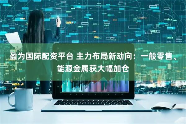 盈为国际配资平台 主力布局新动向：一般零售、能源金属获大幅加仓