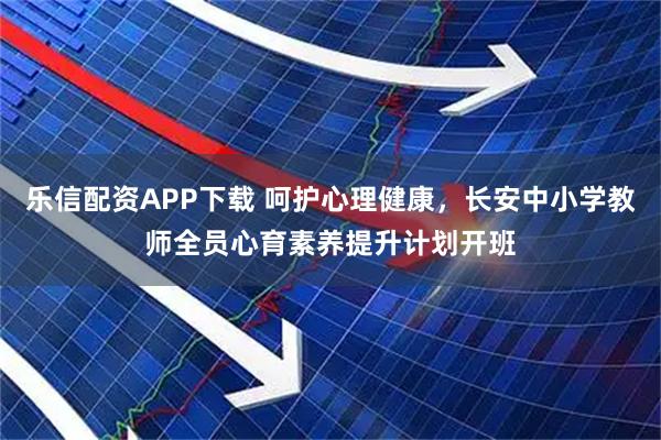 乐信配资APP下载 呵护心理健康，长安中小学教师全员心育素养提升计划开班
