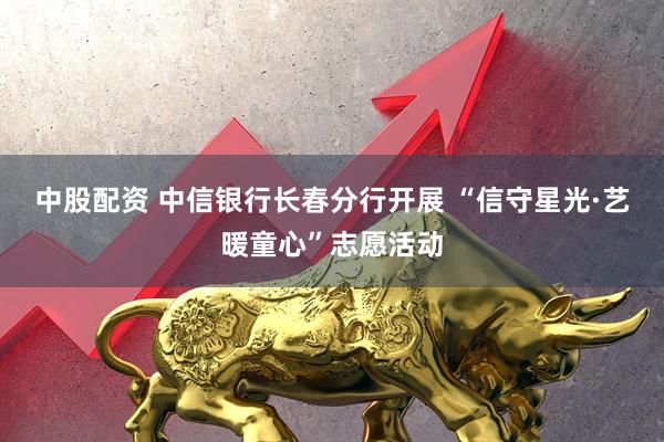 中股配资 中信银行长春分行开展 “信守星光·艺暖童心”志愿活动