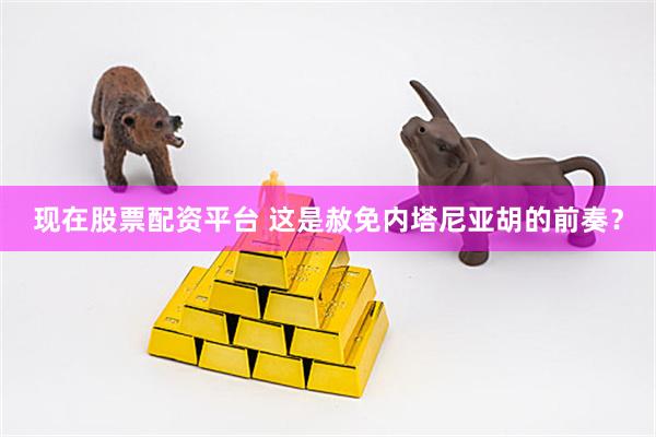 现在股票配资平台 这是赦免内塔尼亚胡的前奏？