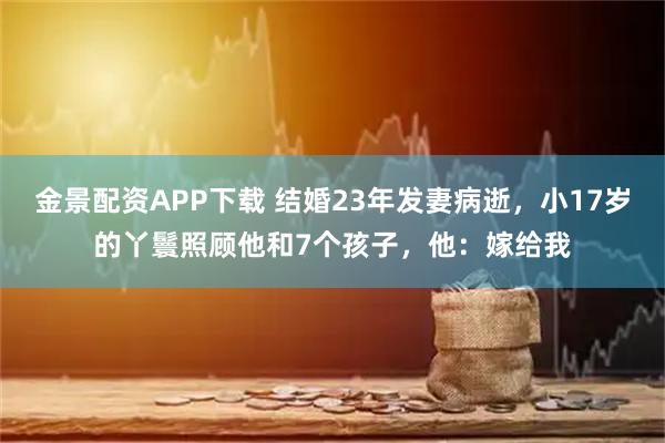 金景配资APP下载 结婚23年发妻病逝，小17岁的丫鬟照顾他和7个孩子，他：嫁给我
