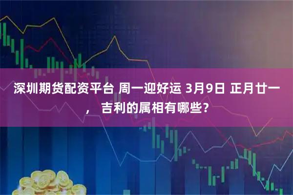 深圳期货配资平台 周一迎好运 3月9日 正月廿一， 吉利的属相有哪些？