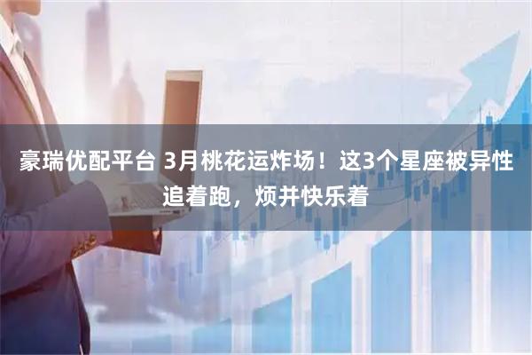 豪瑞优配平台 3月桃花运炸场！这3个星座被异性追着跑，烦并快乐着