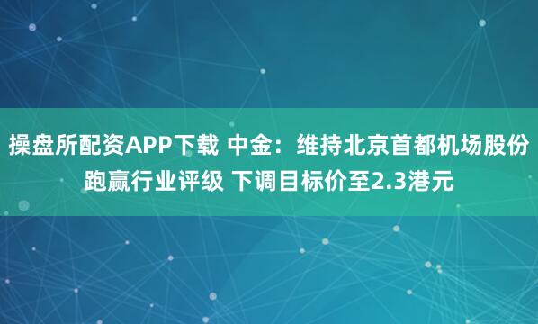 操盘所配资APP下载 中金：维持北京首都机场股份跑赢行业评级 下调目标价至2.3港元