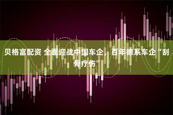 贝格富配资 全面迎战中国车企，百年德系车企“刮骨疗伤”