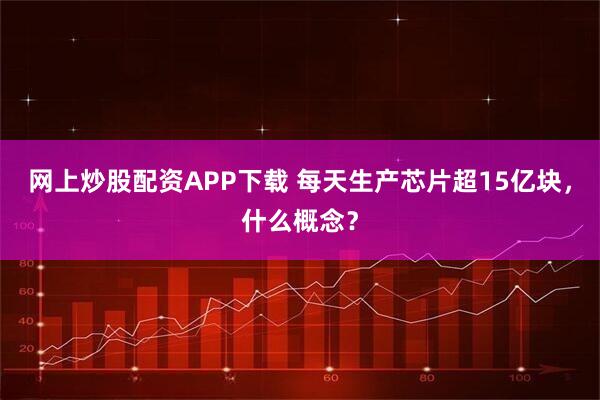 网上炒股配资APP下载 每天生产芯片超15亿块，什么概念？