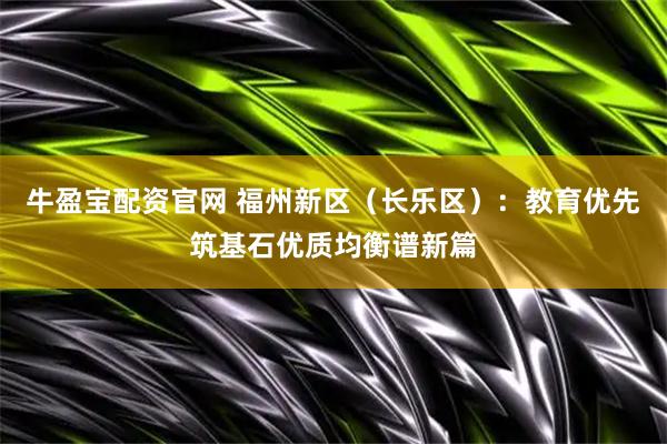 牛盈宝配资官网 福州新区（长乐区）：教育优先筑基石优质均衡谱新篇